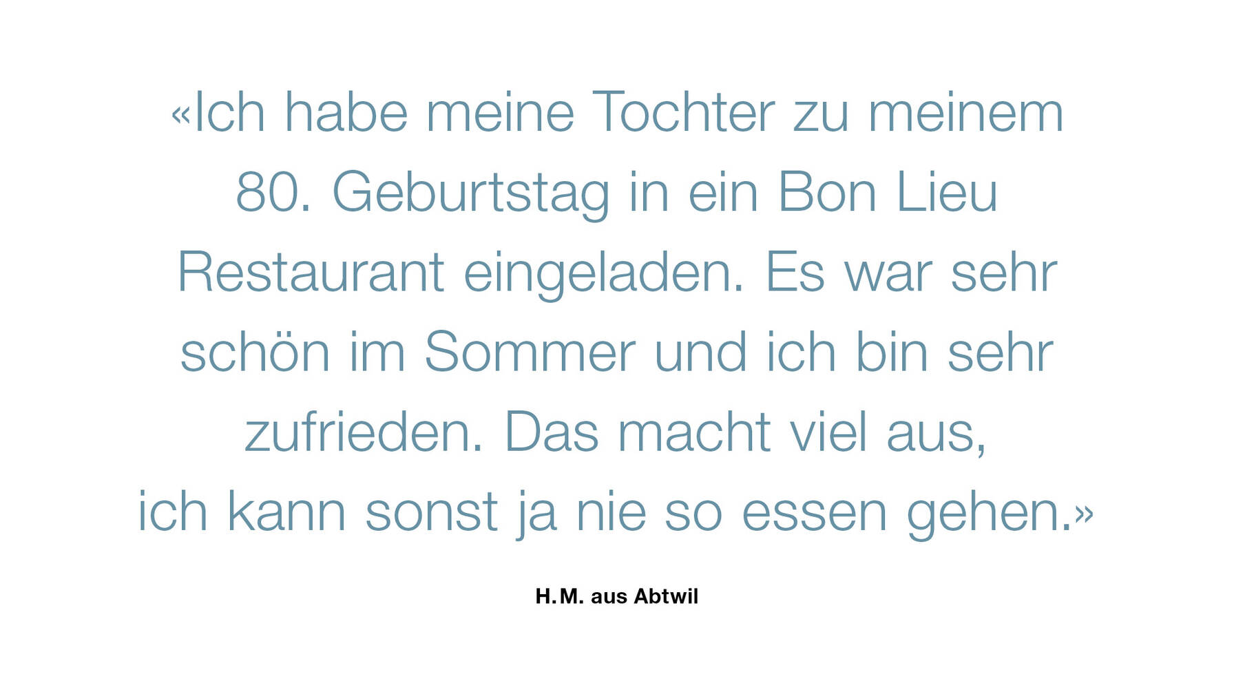 «Ich habe meine Tochter zu meinem 80. Geburtstag in ein Bon Lieu Restaurant eingeladen. Es war sehr schön im Sommer und ich bin sehr zufrieden. Das macht viel aus, ich kann sonst ja nie so essen gehen.»