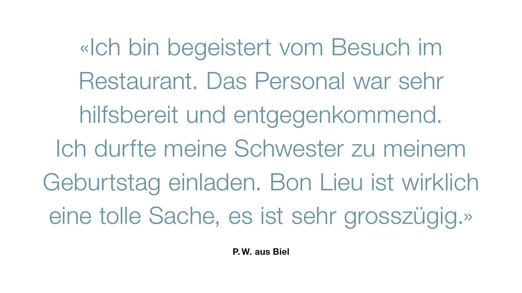 «Ich bin begeistert vom Besuch im Restaurant. Das Personal war sehr hilfsbereit und entgegenkommend. Ich durfte meine Schwester zu meinem Geburtstag einladen. Bon Lieu ist wirklich eine tolle Sache, es ist sehr grosszügig.»