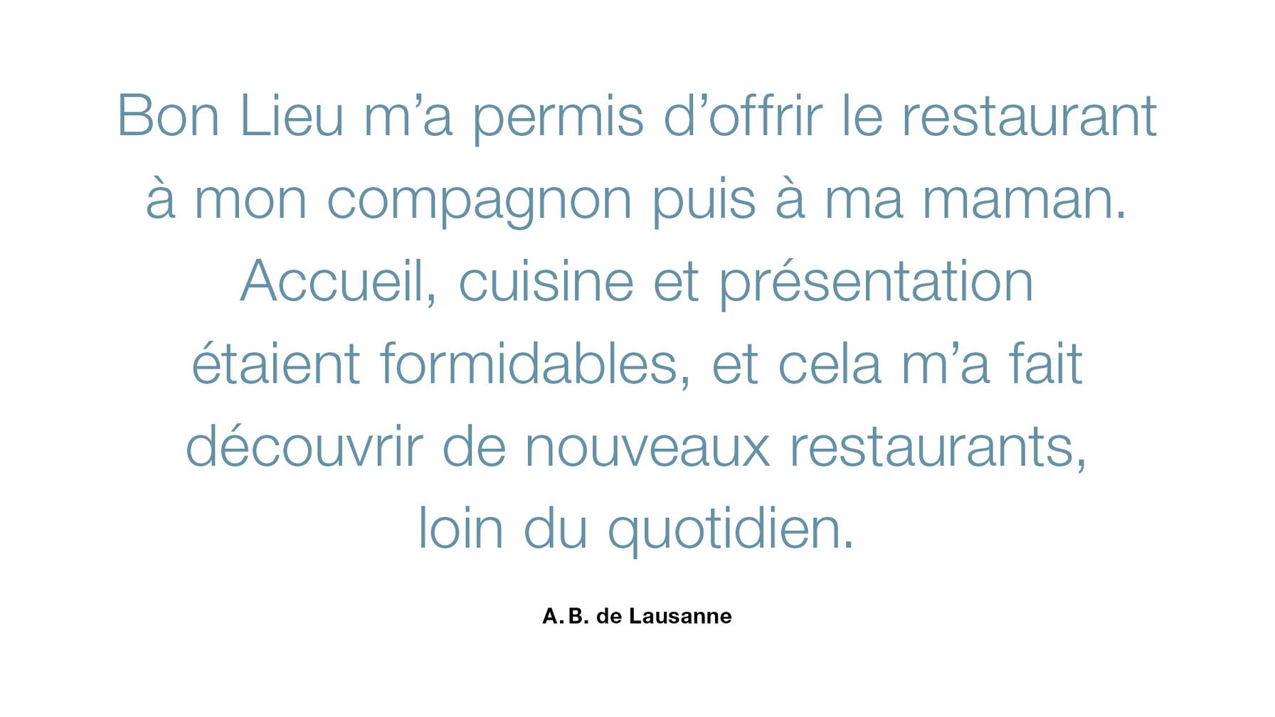Bon Lieu m’a permis d’offrir le restaurant, l’année passée à mon compagnon et cette année à ma maman. L’accueil, la nourriture, la présentation des assiettes étaient formidables. Et ce la m’a permis de découvrir des restaurants que je ne connaissais pas et de changer du quotidien!
